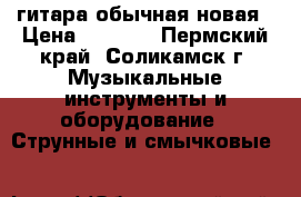гитара обычная новая › Цена ­ 5 000 - Пермский край, Соликамск г. Музыкальные инструменты и оборудование » Струнные и смычковые   